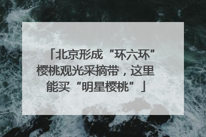 北京形成“环六环”樱桃观光采摘带，这里能买“明星樱桃”