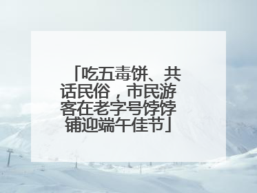 吃五毒饼、共话民俗，市民游客在老字号饽饽铺迎端午佳节