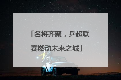 名将齐聚，乒超联赛燃动未来之城