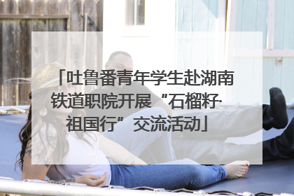吐鲁番青年学生赴湖南铁道职院开展“石榴籽·祖国行”交流活动