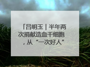 吕明玉｜半年两次捐献造血干细胞，从“一次好人”到“一生好人”