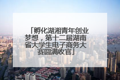 孵化湖湘青年创业梦想，第十二届湖南省大学生电子商务大赛圆满收官