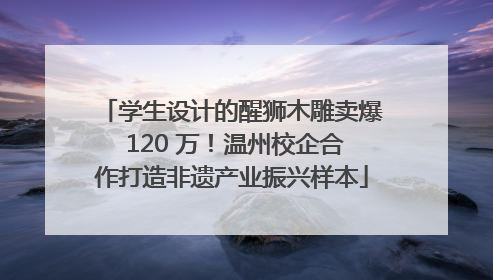 学生设计的醒狮木雕卖爆 120 万！温州校企合作打造非遗产业振兴样本