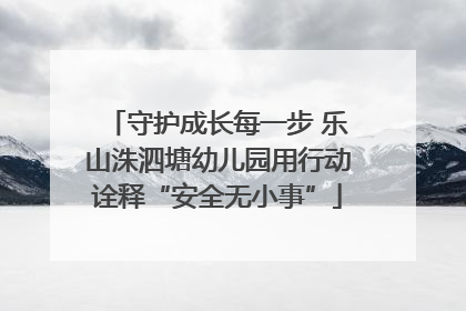 守护成长每一步 乐山洙泗塘幼儿园用行动诠释“安全无小事”
