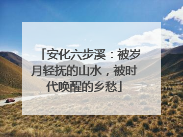 安化六步溪：被岁月轻抚的山水，被时代唤醒的乡愁