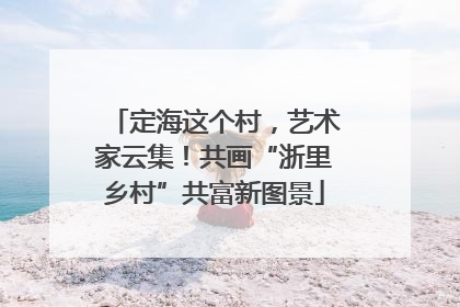 定海这个村，艺术家云集！共画“浙里乡村”共富新图景