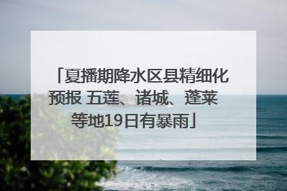 夏播期降水区县精细化预报 五莲、诸城、蓬莱等地19日有暴雨