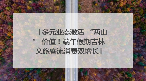 多元业态激活 “两山” 价值！端午假期吉林文旅客流消费双增长