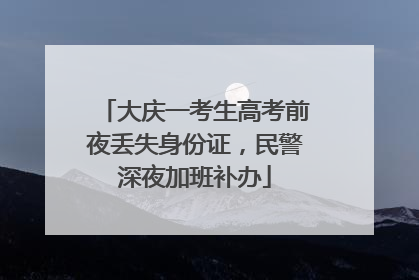大庆一考生高考前夜丢失身份证，民警深夜加班补办
