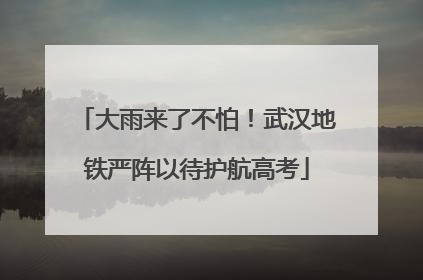 大雨来了不怕！武汉地铁严阵以待护航高考