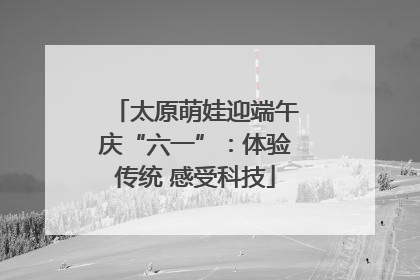 太原萌娃迎端午庆“六一”：体验传统 感受科技