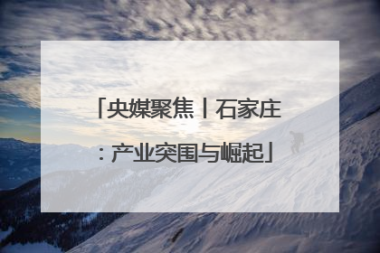 央媒聚焦丨石家庄：产业突围与崛起