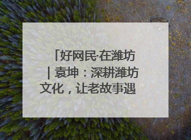 好网民·在潍坊｜袁坤：深耕潍坊文化，让老故事遇见新传播
