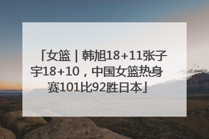 女篮｜韩旭18+11张子宇18+10，中国女篮热身赛101比92胜日本