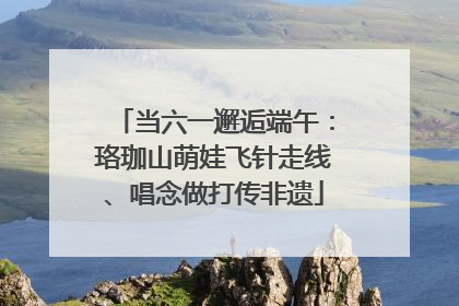 当六一邂逅端午：珞珈山萌娃飞针走线、唱念做打传非遗