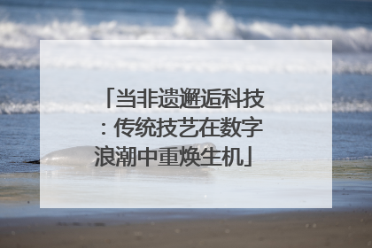 当非遗邂逅科技：传统技艺在数字浪潮中重焕生机
