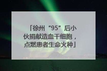 徐州“95”后小伙捐献造血干细胞，点燃患者生命火种