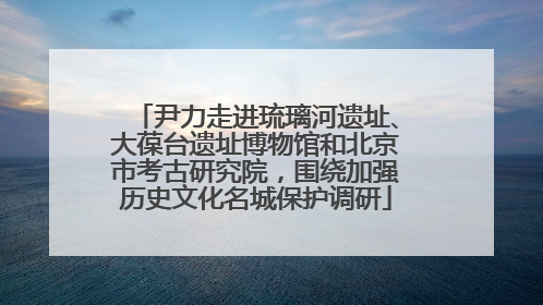 尹力走进琉璃河遗址、大葆台遗址博物馆和北京市考古研究院，围绕加强历史文化名城保护调研