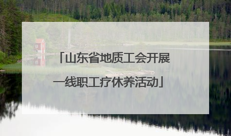山东省地质工会开展一线职工疗休养活动