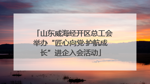 山东威海经开区总工会举办“匠心向党·护航成长”进企入会活动