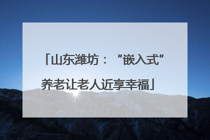 山东潍坊：“嵌入式”养老让老人近享幸福