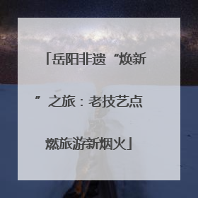 岳阳非遗“焕新”之旅：老技艺点燃旅游新烟火