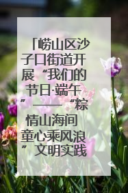 崂山区沙子口街道开展“我们的节日·端午”——“粽情山海间 童心乘风浪”文明实践活动