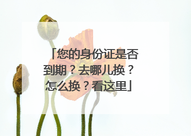 您的身份证是否到期？去哪儿换？怎么换？看这里