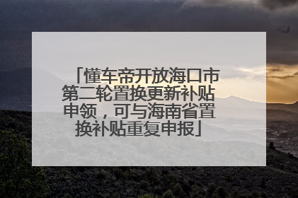 懂车帝开放海口市第二轮置换更新补贴申领，可与海南省置换补贴重复申报