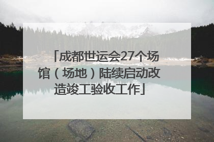 成都世运会27个场馆（场地）陆续启动改造竣工验收工作