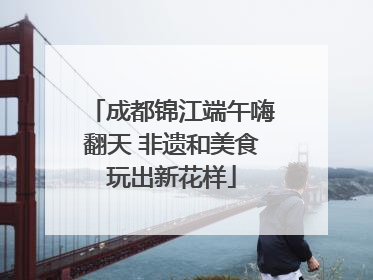 成都锦江端午嗨翻天 非遗和美食玩出新花样