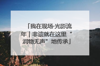 我在现场·光影流年｜非遗就在这里“润物无声”地传承