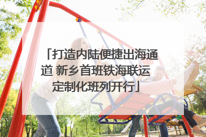 打造内陆便捷出海通道 新乡首班铁海联运定制化班列开行