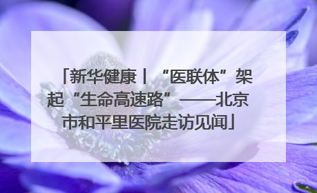 新华健康丨“医联体”架起“生命高速路”——北京市和平里医院走访见闻