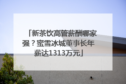新茶饮高管薪酬哪家强？蜜雪冰城董事长年薪达1313万元
