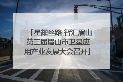 星耀丝路 智汇眉山 第三届眉山市卫星应用产业发展大会召开
