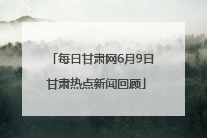 每日甘肃网6月9日甘肃热点新闻回顾