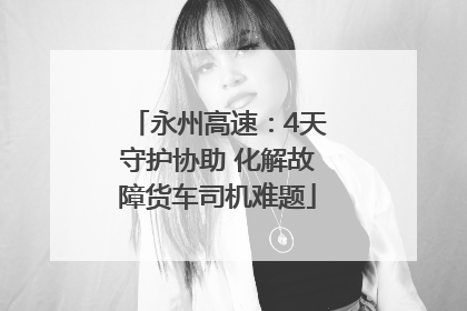 永州高速：4天守护协助 化解故障货车司机难题