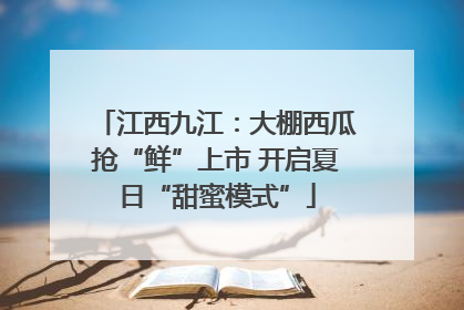 江西九江：大棚西瓜抢“鲜”上市 开启夏日“甜蜜模式”