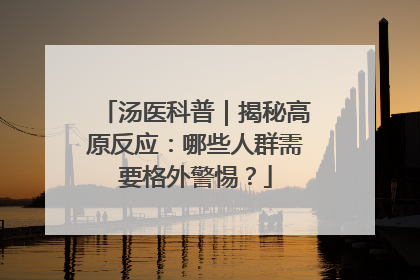 汤医科普｜揭秘高原反应：哪些人群需要格外警惕？