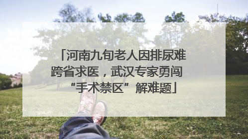 河南九旬老人因排尿难跨省求医，武汉专家勇闯“手术禁区”解难题