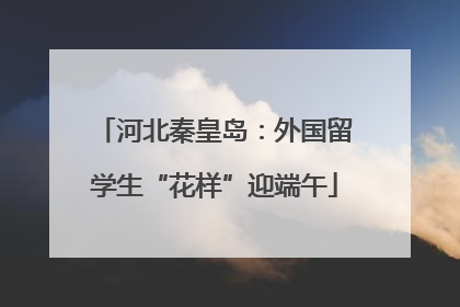 河北秦皇岛：外国留学生“花样”迎端午