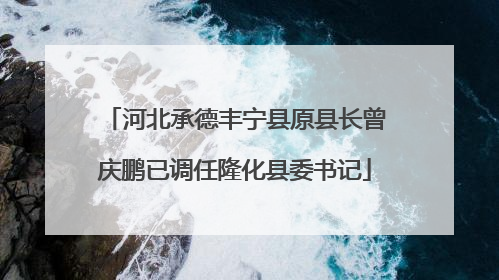 河北承德丰宁县原县长曾庆鹏已调任隆化县委书记