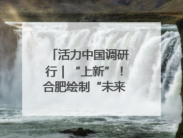 活力中国调研行｜“上新”！合肥绘制“未来产业图谱”