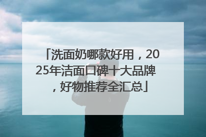 洗面奶哪款好用，2025年洁面口碑十大品牌，好物推荐全汇总