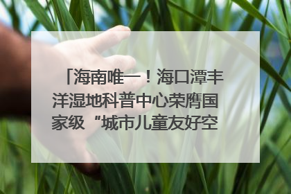 海南唯一！海口潭丰洋湿地科普中心荣膺国家级“城市儿童友好空间建设园区”称号
