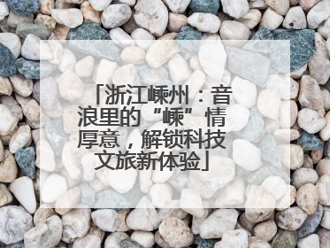 浙江嵊州：音浪里的“嵊”情厚意，解锁科技文旅新体验