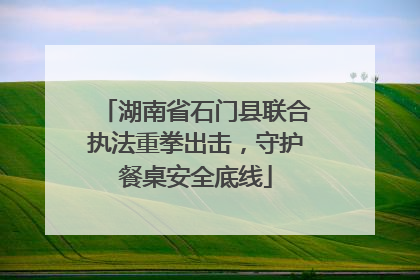 湖南省石门县联合执法重拳出击，守护餐桌安全底线