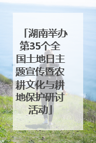 湖南举办第35个全国土地日主题宣传暨农耕文化与耕地保护研讨活动