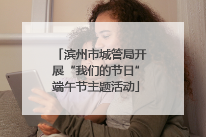 滨州市城管局开展“我们的节日”端午节主题活动